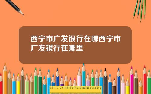 西宁市广发银行在哪西宁市广发银行在哪里