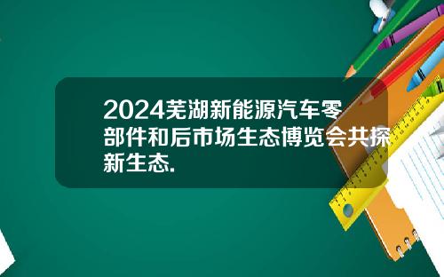 2024芜湖新能源汽车零部件和后市场生态博览会共探新生态.