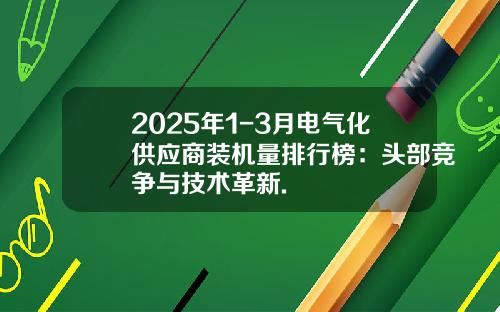 2025年1-3月电气化供应商装机量排行榜：头部竞争与技术革新.