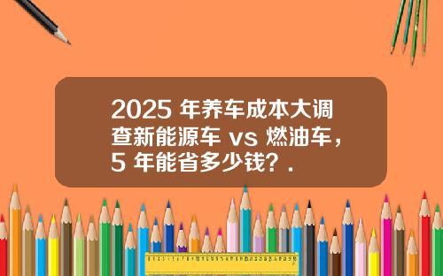 2025 年养车成本大调查新能源车 vs 燃油车，5 年能省多少钱？.