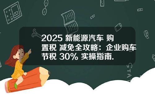 2025 新能源汽车 购置税 减免全攻略：企业购车节税 30% 实操指南.