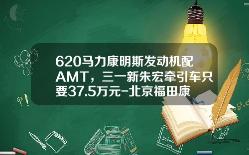 620马力康明斯发动机配AMT，三一新朱宏牵引车只要37.5万元-北京福田康明斯发动机有限公司待遇【新闻】.