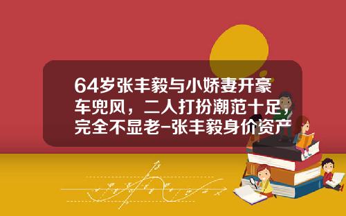 64岁张丰毅与小娇妻开豪车兜风，二人打扮潮范十足，完全不显老-张丰毅身价资产多少【新闻】.