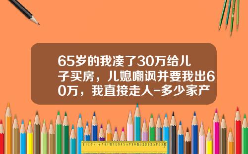 65岁的我凑了30万给儿子买房，儿媳嘲讽并要我出60万，我直接走人-多少家产才能买30万车【新闻】.