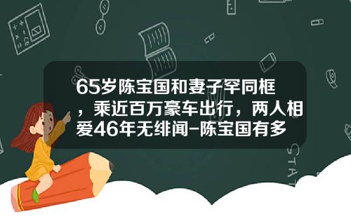 65岁陈宝国和妻子罕同框，乘近百万豪车出行，两人相爱46年无绯闻-陈宝国有多少财产【新闻】.
