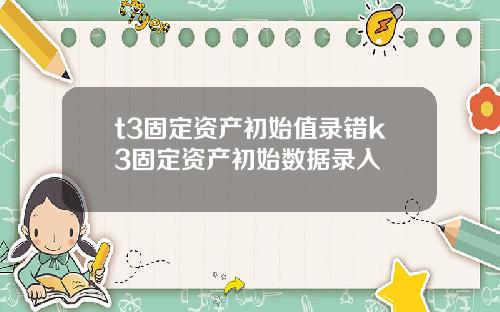 t3固定资产初始值录错k3固定资产初始数据录入