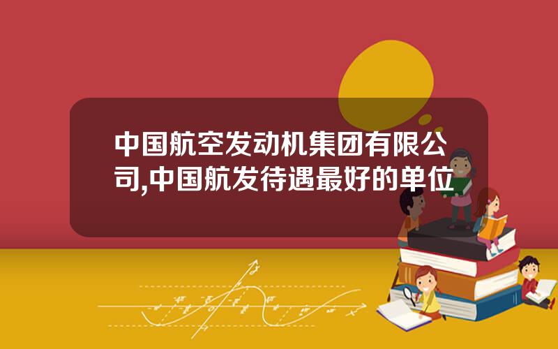 中国航空发动机集团有限公司,中国航发待遇最好的单位