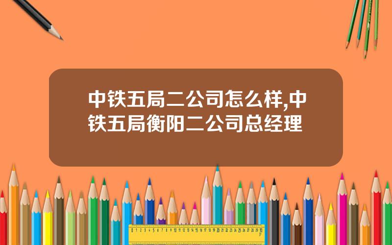 中铁五局二公司怎么样,中铁五局衡阳二公司总经理