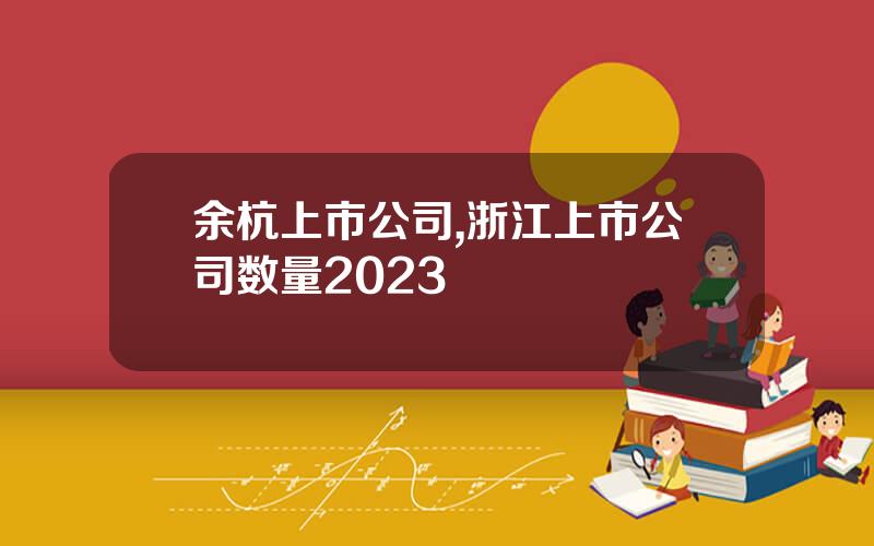 余杭上市公司,浙江上市公司数量2023