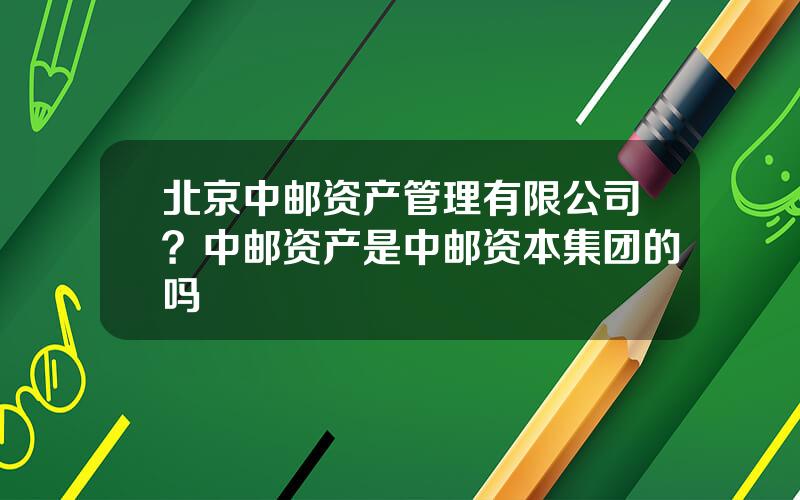 北京中邮资产管理有限公司？中邮资产是中邮资本集团的吗