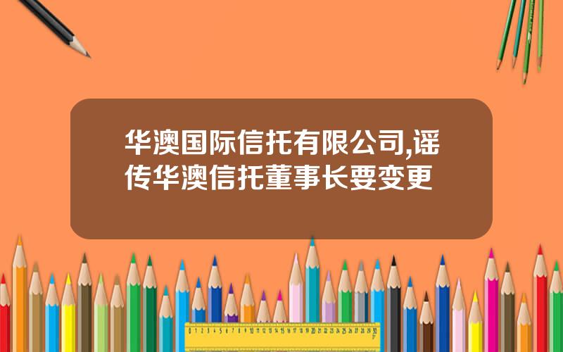 华澳国际信托有限公司,谣传华澳信托董事长要变更