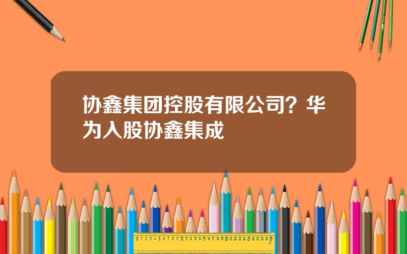 协鑫集团控股有限公司？华为入股协鑫集成