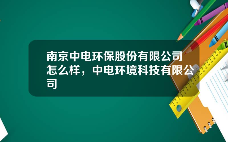 南京中电环保股份有限公司怎么样，中电环境科技有限公司
