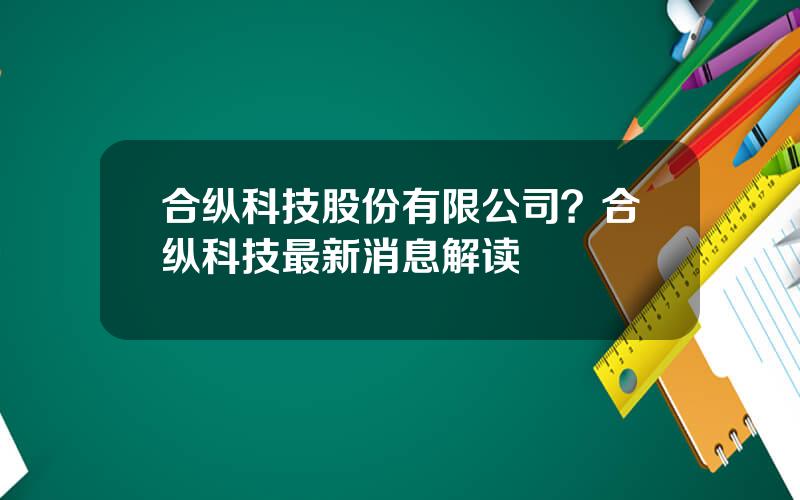 合纵科技股份有限公司？合纵科技最新消息解读