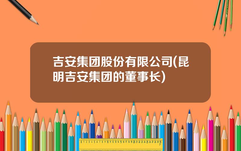 吉安集团股份有限公司(昆明吉安集团的董事长)