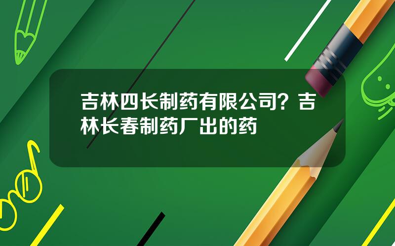 吉林四长制药有限公司？吉林长春制药厂出的药