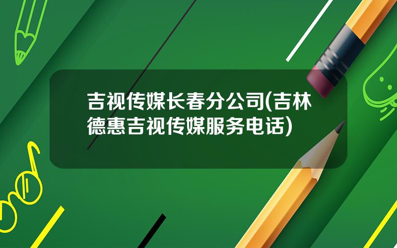吉视传媒长春分公司(吉林德惠吉视传媒服务电话)