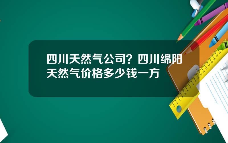 四川天然气公司？四川绵阳天然气价格多少钱一方