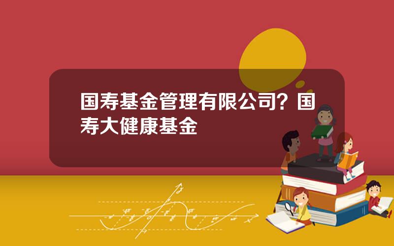 国寿基金管理有限公司？国寿大健康基金