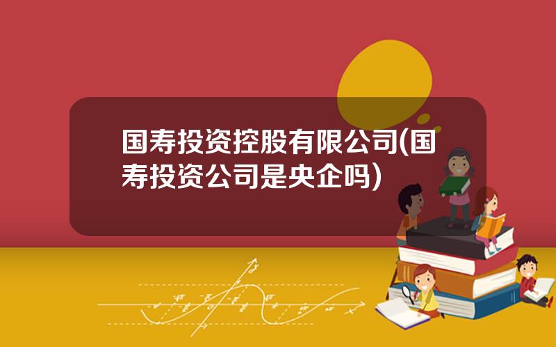 国寿投资控股有限公司(国寿投资公司是央企吗)