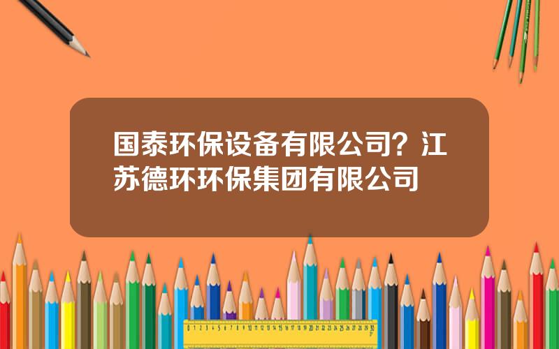 国泰环保设备有限公司？江苏德环环保集团有限公司
