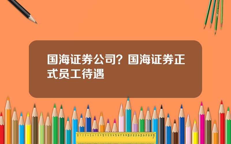 国海证券公司？国海证券正式员工待遇