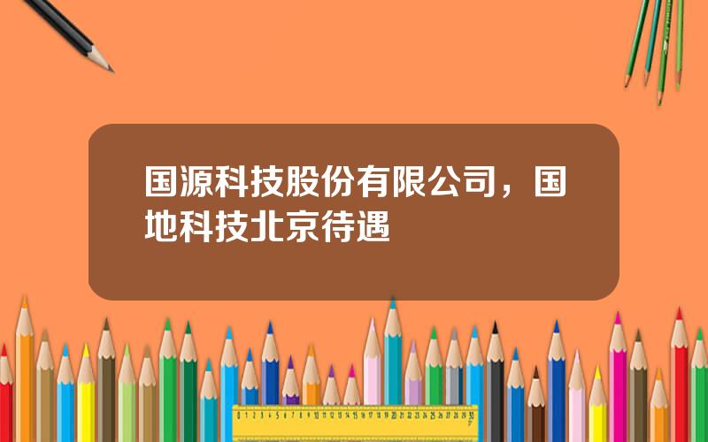 国源科技股份有限公司，国地科技北京待遇