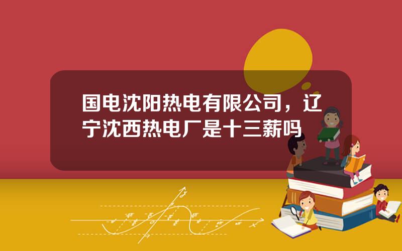 国电沈阳热电有限公司，辽宁沈西热电厂是十三薪吗