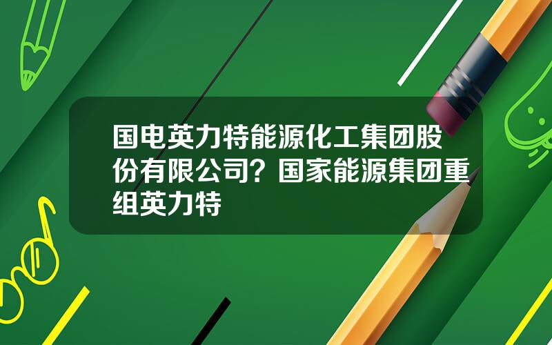 国电英力特能源化工集团股份有限公司？国家能源集团重组英力特