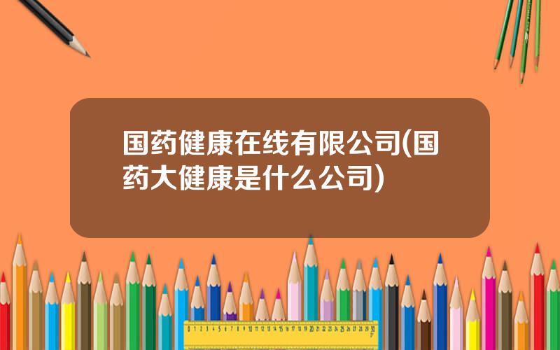 国药健康在线有限公司(国药大健康是什么公司)