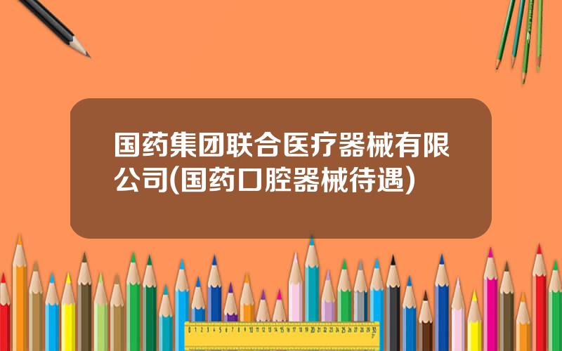 国药集团联合医疗器械有限公司(国药口腔器械待遇)