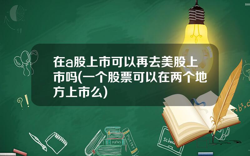 在a股上市可以再去美股上市吗(一个股票可以在两个地方上市么)