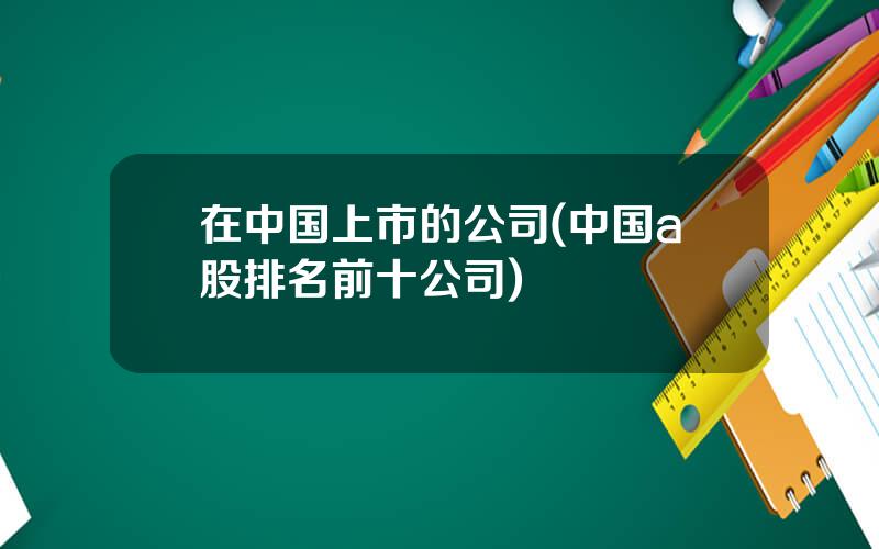 在中国上市的公司(中国a股排名前十公司)