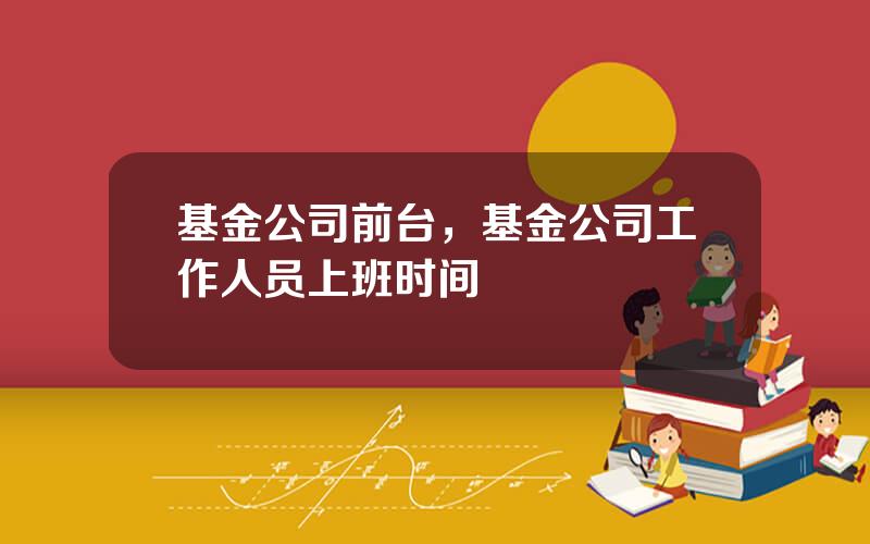 基金公司前台，基金公司工作人员上班时间