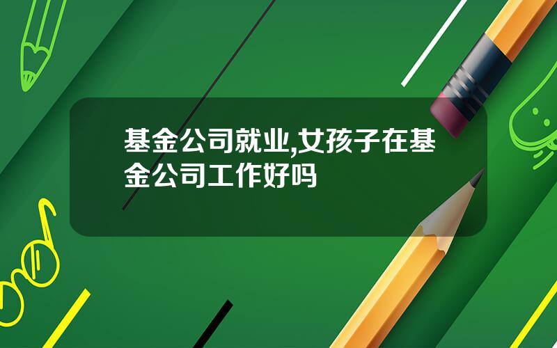 基金公司就业,女孩子在基金公司工作好吗
