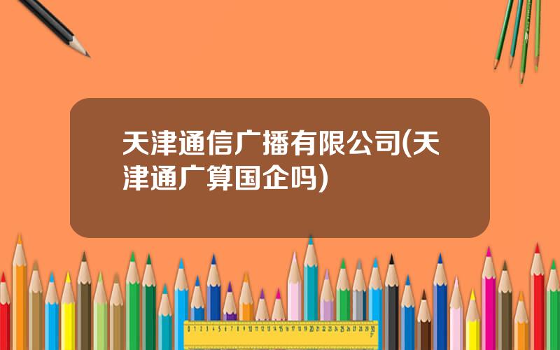 天津通信广播有限公司(天津通广算国企吗)