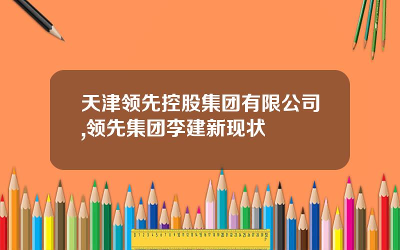 天津领先控股集团有限公司,领先集团李建新现状