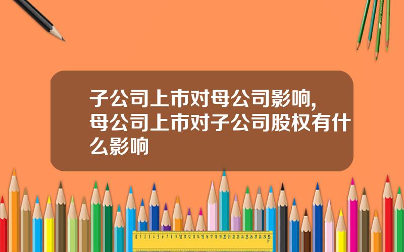 子公司上市对母公司影响,母公司上市对子公司股权有什么影响
