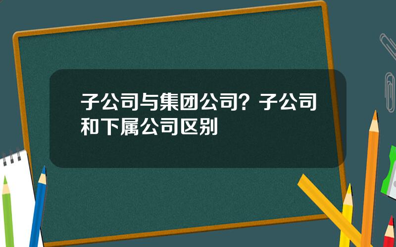 子公司与集团公司？子公司和下属公司区别