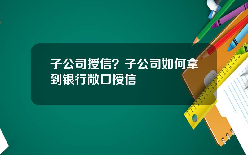 子公司授信？子公司如何拿到银行敞口授信