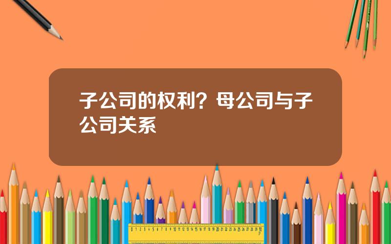 子公司的权利？母公司与子公司关系