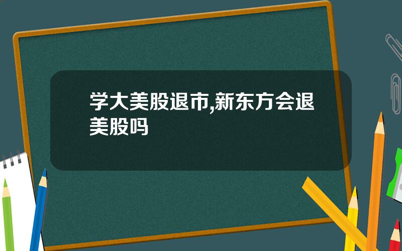 学大美股退市,新东方会退美股吗