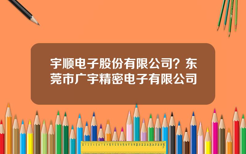 宇顺电子股份有限公司？东莞市广宇精密电子有限公司