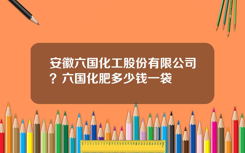 安徽六国化工股份有限公司？六国化肥多少钱一袋