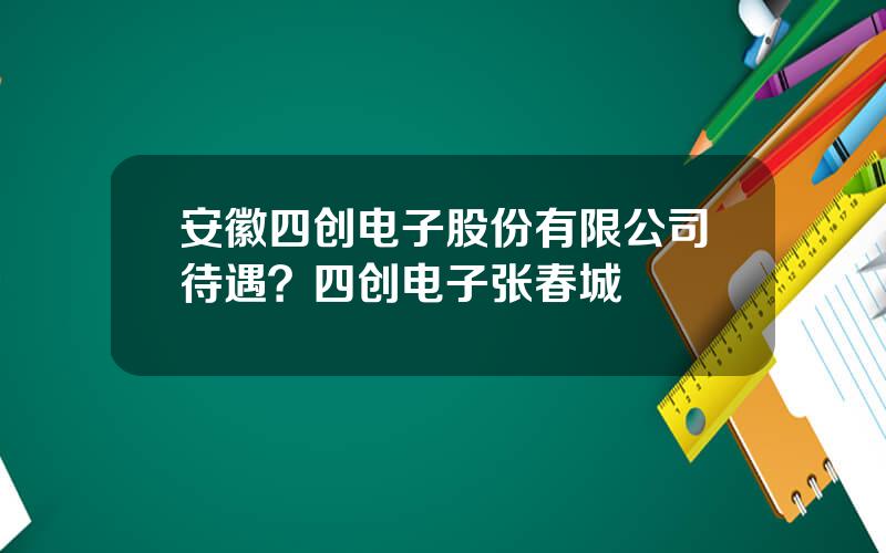 安徽四创电子股份有限公司待遇？四创电子张春城