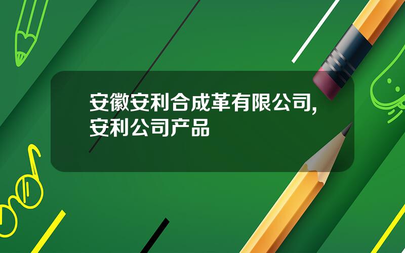 安徽安利合成革有限公司,安利公司产品