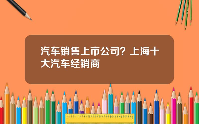 汽车销售上市公司？上海十大汽车经销商