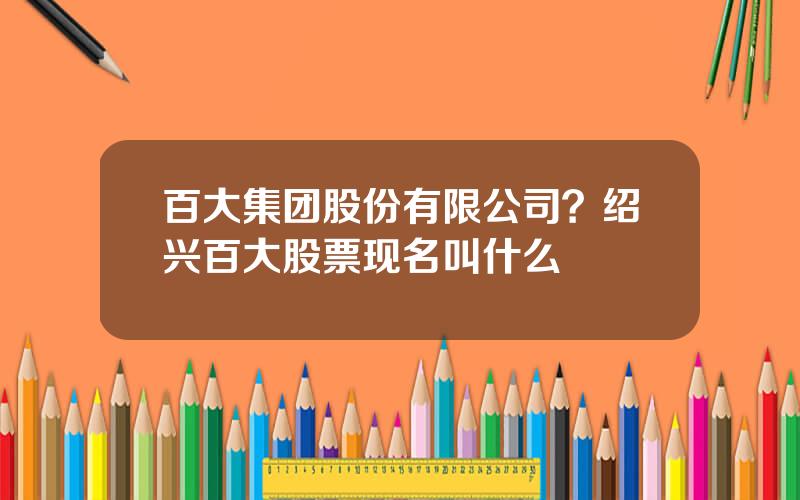 百大集团股份有限公司？绍兴百大股票现名叫什么