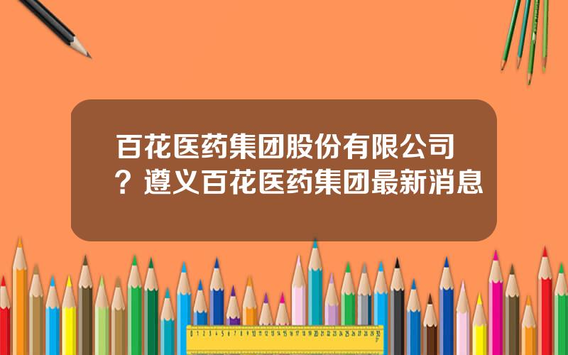 百花医药集团股份有限公司？遵义百花医药集团最新消息