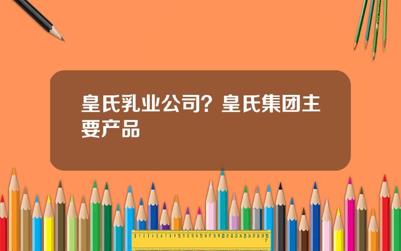 皇氏乳业公司？皇氏集团主要产品
